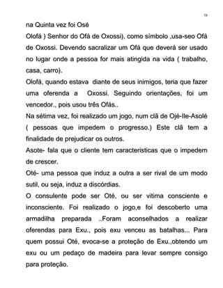 na Quinta vez foi Oséna Quinta vez foi Osé
Olofá ) Senhor do Ofá de Oxossi), como símbolo ,usa-seo OfáOlofá ) Senhor do Ofá de Oxossi), como símbolo ,usa-seo Ofá
de Oxossi. Devendo sacralizar um Ofá que deverá ser usadode Oxossi. Devendo sacralizar um Ofá que deverá ser usado
no lugar onde a pessoa for mais atingida na vida ( trabalho,no lugar onde a pessoa for mais atingida na vida ( trabalho,
casa, carro).casa, carro).
Olofá, quando estava diante de seus inimigos, teria que fazerOlofá, quando estava diante de seus inimigos, teria que fazer
uma oferenda a Oxossi. Seguindo orientações, foi umuma oferenda a Oxossi. Seguindo orientações, foi um
vencedor., pois usou três Ofás..vencedor., pois usou três Ofás..
Na sétima vez, foi realizado um jogo, num clã de Ojé-Ile-AsoléNa sétima vez, foi realizado um jogo, num clã de Ojé-Ile-Asolé
( pessoas que impedem o progresso.) Este clã tem a( pessoas que impedem o progresso.) Este clã tem a
finalidade de prejudicar os outros.finalidade de prejudicar os outros.
Asote- fala que o cliente tem caracteristicas que o impedemAsote- fala que o cliente tem caracteristicas que o impedem
de crescer.de crescer.
Oté- uma pessoa que induz a outra a ser rival de um modoOté- uma pessoa que induz a outra a ser rival de um modo
sutil, ou seja, induz a discórdias.sutil, ou seja, induz a discórdias.
O consulente pode ser Oté, ou ser vitima consciente eO consulente pode ser Oté, ou ser vitima consciente e
inconsciente. Foi realizado o jogo,e foi descoberto umainconsciente. Foi realizado o jogo,e foi descoberto uma
armadilha preparada ..Foram aconselhados a realizararmadilha preparada ..Foram aconselhados a realizar
oferendas para Exu., pois exu venceu as batalhas... Paraoferendas para Exu., pois exu venceu as batalhas... Para
quem possui Oté, evoca-se a proteção de Exu.,obtendo umquem possui Oté, evoca-se a proteção de Exu.,obtendo um
exu ou um pedaço de madeira para levar sempre consigoexu ou um pedaço de madeira para levar sempre consigo
para proteção.para proteção.
58
 
