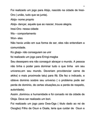 Foi realizado um jogo para Abijo, nascido na cidade de Iresi-Foi realizado um jogo para Abijo, nascido na cidade de Iresi-
Oro ( união, tudo que se junta).Oro ( união, tudo que se junta).
Abijo- nome proprioAbijo- nome proprio
Abijo- dançar, aquele que ao nascer, trouxe alegria.Abijo- dançar, aquele que ao nascer, trouxe alegria.
Iresi-Oro- nessa cidadeIresi-Oro- nessa cidade
Wa – comportamentoWa – comportamento
Won- elesWon- eles
Não havia união em sua forma de ser, eles não entendiam aNão havia união em sua forma de ser, eles não entendiam a
comunidade.comunidade.
Ko gbajo- não conseguiam se unirKo gbajo- não conseguiam se unir
foi realizado um jogo para Eringi-magbafoi realizado um jogo para Eringi-magba
Seu desespero era não conseguir abraçar o mundo. A pessoaSeu desespero era não conseguir abraçar o mundo. A pessoa
não tinha o poder para dominar tudo o que tinha em seunão tinha o poder para dominar tudo o que tinha em seu
universo,em seu mundo. Deveriam providenciar carne deuniverso,em seu mundo. Deveriam providenciar carne de
akiko( o mais proximode tatu) para Ifá. Ele fez o indicado, eakiko( o mais proximode tatu) para Ifá. Ele fez o indicado, e
obteve dominio sosbre seu universo ( o problema pode serobteve dominio sosbre seu universo ( o problema pode ser
perda de dominio, de certas situações,ou a perda de respeito,perda de dominio, de certas situações,ou a perda de respeito,
autoridade).autoridade).
Assim ,dominou a humanidade e foi coroado rei da cidade deAssim ,dominou a humanidade e foi coroado rei da cidade de
Oloja. Deve ser realizado um bori.Oloja. Deve ser realizado um bori.
Foi realizado um jogo para Owa-Oga ( titulo dado ao rei deFoi realizado um jogo para Owa-Oga ( titulo dado ao rei de
Osogbo) Filho de Osun e Osala, teria que cuidar de Osun eOsogbo) Filho de Osun e Osala, teria que cuidar de Osun e
59
 