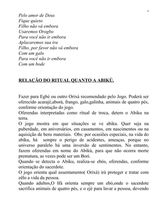 Pelo amor de Deus
Fique quieto
Filho não vá embora
Usaremos Orogbo
Para você não ir embora
Aplacaremos sua ira
Filho, por favor não vá embora
Com um galo
Para você não ir embora
Com um bode
RELAÇÃO DO RITUAL QUANTO A ABIKÚ.
Fazer para Egbé ou outro Orixá recomendado pelo Jogo. Poderá ser
oferecido acarajé,aborá, frango, galo,galinha, animais de quatro pés,
conforme orientação do jogo.
Oferendas interpretadas como ritual de troca, detem o Abiku na
terra.
O jogo mostra em que situações se ve abiku. Quer seja na
puberdade, em aniversários, em casamentos, em nascimentos ou na
aquisição de bens materiais. Obs: por ocasiões especiais, na vida do
abiku, há sempre o perigo de acidentes, ameaças, porque no
universo paralelo há uma inversão de sentimentos. No entanto,
fazem oferendas em nome do Abikú, para que não ocorra morte
prematura, as vezes pode ser um Bori.
Quando se detecta o Abiku, realiza-se ebós, oferendas, conforme
orientação do sacerdote.
O jogo orienta qual assentamento( Orixá) irá proteger e tratar com
zêlo a vida da pessoa.
Quando adultos,O Ifá orienta sempre um ebó,onde o sacerdote
sacrifica animais de quatro pés, e o ejé para lavar a pessoa, devendo
6
 