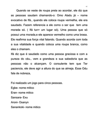 Quando se veste de roupa preta ao acordar, ele diz queQuando se veste de roupa preta ao acordar, ele diz que
as pessoas saudamas pessoas saudam chamando-o: Omo Aladu já – nomechamando-o: Omo Aladu já – nome
evocativo de Ifá., quando ele coloca roupa vermelha, ele eraevocativo de Ifá., quando ele coloca roupa vermelha, ele era
saudado. Fazem referencia a ele como o ser que tem umasaudado. Fazem referencia a ele como o ser que tem uma
morada só. ( Ifá tun= um lugar só). Uma pessoa que sómorada só. ( Ifá tun= um lugar só). Uma pessoa que só
possui uma morada,e ele aparece vermelho como uma brasa.possui uma morada,e ele aparece vermelho como uma brasa.
Ele reafirma sua força vital falando. Quando acorda com todaEle reafirma sua força vital falando. Quando acorda com toda
a sua vitalidade e quando coloca uma roupa branca, comoa sua vitalidade e quando coloca uma roupa branca, como
eles o chamam.eles o chamam.
Ifá diz que é saudado como uma pessoa graciosa e com aIfá diz que é saudado como uma pessoa graciosa e com a
pureza do céu., vem a grandeza e sua sabedoria que aspureza do céu., vem a grandeza e sua sabedoria que as
pessoas não o alcançam. O consulente tem que Terpessoas não o alcançam. O consulente tem que Ter
paciencia, ele deve agir a altura do que se almeja. Esse Odupaciencia, ele deve agir a altura do que se almeja. Esse Odu
fala de nobreza,fala de nobreza,
Foi realizado um jogo para cinco pessoas.Foi realizado um jogo para cinco pessoas.
Egbe- nome miticoEgbe- nome mitico
Eran- nome miticoEran- nome mitico
Sansara- ExuSansara- Exu
Aroni- OsanynAroni- Osanyn
Sanankoki- nome miticoSanankoki- nome mitico
61
 
