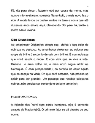 Ifá, diz para cinco , fazerem ebó por causa da morte, masIfá, diz para cinco , fazerem ebó por causa da morte, mas
quatro não aceitaram, somente Sanankoki, o mais novo fez oquatro não aceitaram, somente Sanankoki, o mais novo fez o
ebó. A morte levou os quatro irmãos na terra e conta que atéebó. A morte levou os quatro irmãos na terra e conta que até
duzentos anos estara aqui, oferecendo Obi para Ifá, então aduzentos anos estara aqui, oferecendo Obi para Ifá, então a
morte não o levaria.morte não o levaria.
Odu OfunkanranOdu Ofunkanran
Ao amanhecer Olokanran colocu sua cforoa e seu colar deAo amanhecer Olokanran colocu sua cforoa e seu colar de
nobreza no pescoço. Ao amanhecer olokanran ao colocar suanobreza no pescoço. Ao amanhecer olokanran ao colocar sua
roupa de brilho ( ao ponto de sair com brilho). É com nobrezaroupa de brilho ( ao ponto de sair com brilho). É com nobreza
que você sauda o nobre. É com vida que se vive a vida.que você sauda o nobre. É com vida que se vive a vida.
Quando o amis velho for, o mais novo segue atráz naQuando o amis velho for, o mais novo segue atráz na
hierarquia. É com prosperidade ( no sentido de obter aquilohierarquia. É com prosperidade ( no sentido de obter aquilo
que se deseja na vida). Ori que será coroado, não precisa seque se deseja na vida). Ori que será coroado, não precisa se
exibir para ser grande). Um pescoço que receber colocaresexibir para ser grande). Um pescoço que receber colocares
nobres ,não precisa ser comprido e de bom tamanho).nobres ,não precisa ser comprido e de bom tamanho).
IYAMI OSORONGA
A relação das Yami com seres humanos, não é somenteA relação das Yami com seres humanos, não é somente
através da Magia (ebó). O primeiro fator se dá através de seuatravés da Magia (ebó). O primeiro fator se dá através de seu
nome:nome:
62
 