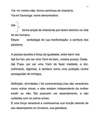 Yia- mi: minha mãe, forma carinhosa de chamá-la.Yia- mi: minha mãe, forma carinhosa de chamá-la.
Yia-mi Osoronga: nome denominativoYia-mi Osoronga: nome denominativo
Ajé-Ajé-
forma ampla de chamá-las por terem dominio na vidaforma ampla de chamá-las por terem dominio na vida
do ser humanodo ser humano
Eleyie- simbologia de sua tranformação- a senhora dosEleyie- simbologia de sua tranformação- a senhora dos
pássaros.pássaros.
A pessoa escolhe a força da igualdade, entre bem/ mal.A pessoa escolhe a força da igualdade, entre bem/ mal.
Ajé fun fun- por ser uma Yami do bem., mostra pureza, OsalaAjé fun fun- por ser uma Yami do bem., mostra pureza, Osala
Ajé Pupa- por ser uma Yami de fazer maldade, a dor,Ajé Pupa- por ser uma Yami de fazer maldade, a dor,
sofrimento, lágrimas, é tambem como uma proteção contrasofrimento, lágrimas, é tambem como uma proteção contra
perseguição de inimigos.perseguição de inimigos.
Definição: divindades ( há controvérsias),mas são veneráveisDefinição: divindades ( há controvérsias),mas são veneráveis
como outros orixas, e elas existem independente da mulhercomo outros orixas, e elas existem independente da mulher
existir ou não. Ela possuem um assentamento, e sãoexistir ou não. Ela possuem um assentamento, e são
cuidadas com os outros orixas.cuidadas com os outros orixas.
É uma força venerável e conhecemos sua função através deÉ uma força venerável e conhecemos sua função através de
seu desempenho no Unvierso, sua grandeza.seu desempenho no Unvierso, sua grandeza.
63
 