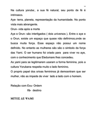 Na cultura yoruba:, a sua fé natural, seu ponto de fé éNa cultura yoruba:, a sua fé natural, seu ponto de fé é
intrinseco.intrinseco.
Aye- terra, planeta, representação da humanidade. No pontoAye- terra, planeta, representação da humanidade. No ponto
vista mais abrangente.vista mais abrangente.
Orun- vida após a morteOrun- vida após a morte
Aye e Orun- são interligados ( dois universos ). Entre o aye eAye e Orun- são interligados ( dois universos ). Entre o aye e
o Orun, existe um espaço que quase não definimos,onde seo Orun, existe um espaço que quase não definimos,onde se
busca muita força. Esse espaço não possui um nomebusca muita força. Esse espaço não possui um nome
definido. No entanto as mulheres são são o simbolo da forçadefinido. No entanto as mulheres são são o simbolo da força
das Yami. O ser humano foi criado para para viver no aye,das Yami. O ser humano foi criado para para viver no aye,
com o conhecimento que Eledumare lhes concedeu.com o conhecimento que Eledumare lhes concedeu.
As yami para se legitimarem usaram a forma feminina, pois aAs yami para se legitimarem usaram a forma feminina, pois a
cultura Yorubana respeita muito o lado feminino.cultura Yorubana respeita muito o lado feminino.
O proprio papel dos orixas femininos já demosntram que serO proprio papel dos orixas femininos já demosntram que ser
mulher, não as impede de viver lado a lado com o homem.mulher, não as impede de viver lado a lado com o homem.
Relação com Exu- OrdemRelação com Exu- Ordem
Ifá- destinoIfá- destino
ΜΙΤΟΣ ∆Ε ΨΑΜΙ
64
 
