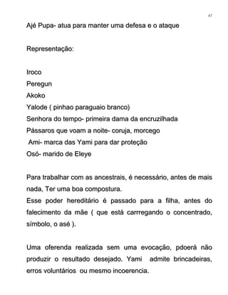 Ajé Pupa- atua para manter uma defesa e o ataqueAjé Pupa- atua para manter uma defesa e o ataque
Representação:Representação:
IrocoIroco
PeregunPeregun
AkokoAkoko
Yalode ( pinhao paraguaio branco)Yalode ( pinhao paraguaio branco)
Senhora do tempo- primeira dama da encruzilhadaSenhora do tempo- primeira dama da encruzilhada
Pássaros que voam a noite- coruja, morcegoPássaros que voam a noite- coruja, morcego
Ami- marca das Yami para dar proteçãoAmi- marca das Yami para dar proteção
Osó- marido de EleyeOsó- marido de Eleye
Para trabalhar com as ancestrais, é necessário, antes de maisPara trabalhar com as ancestrais, é necessário, antes de mais
nada, Ter uma boa compostura.nada, Ter uma boa compostura.
Esse poder hereditário é passado para a filha, antes doEsse poder hereditário é passado para a filha, antes do
falecimento da mãe ( que está carrregando o concentrado,falecimento da mãe ( que está carrregando o concentrado,
símbolo, o asé ).símbolo, o asé ).
Uma oferenda realizada sem uma evocação, pdoerá nãoUma oferenda realizada sem uma evocação, pdoerá não
produzir o resultado desejado. Yami admite brincadeiras,produzir o resultado desejado. Yami admite brincadeiras,
erros voluntários ou mesmo incoerencia.erros voluntários ou mesmo incoerencia.
67
 