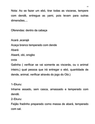 Nota: Ao se fazer um ebó, tirar todas as visceras, tempereNota: Ao se fazer um ebó, tirar todas as visceras, tempere
com dendê, entregue as yami, pois levam para outrascom dendê, entregue as yami, pois levam para outras
dimensões....dimensões....
Oferendas: dentro da cabaçaOferendas: dentro da cabaça
Acará ,acarajéAcará ,acarajé
Acaça branco temperado com dendeAcaça branco temperado com dende
AbaráAbará
Ataaré, obi, orogboAtaaré, obi, orogbo
ovosovos
Galinha ( verificar se vai somente as viscerás, ou o animalGalinha ( verificar se vai somente as viscerás, ou o animal
inteiro,) qual pessoa que irá entregar o ebó, quantidade deinteiro,) qual pessoa que irá entregar o ebó, quantidade de
dende, animal, verificar através do jogo do Obi.)dende, animal, verificar através do jogo do Obi.)
1-1- Ekuru:Ekuru:
Inhame assado, sem casca, amassado e temperado comInhame assado, sem casca, amassado e temperado com
dendê.dendê.
2-2- Ekuru:Ekuru:
Feijão fradinho preparado como massa de abará, temperadoFeijão fradinho preparado como massa de abará, temperado
com sal.com sal.
68
 