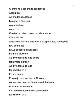 O primeiro a ser criado saudaçõesO primeiro a ser criado saudações
Asedá ibaAsedá iba
Ao criador saudaçõesAo criador saudações
Ile agere a foko ijeriIle agere a foko ijeri
A grande terraA grande terra
Alapo IkuAlapo Iku
Que tem a bolsa, que acomoda a morteQue tem a bolsa, que acomoda a morte
Olona ola ibaOlona ola iba
A dona do caminho que leva a prosperidade, saudaçõesA dona do caminho que leva a prosperidade, saudações
Exu odará, ibaExu odará, iba
Exu,o bondoso, saudaçõesExu,o bondoso, saudações
Irunmale olukotunIrunmale olukotun
As divindades do lado direitoAs divindades do lado direito
Igba imale olukosinIgba imale olukosin
As divindades do ladoAs divindades do lado
Iba gbogbo yn oIba gbogbo yn o
Eu vos saúdoEu vos saúdo
Erro waju erro eyn iba ou fá fosanErro waju erro eyn iba ou fá fosan
As pessoas que caminham na minha frenteAs pessoas que caminham na minha frente
Adase ni nwun amodeAdase ni nwun amode
Os que me seguem atras ,saudaçõesOs que me seguem atras ,saudações
Iba ki nwun un oIba ki nwun un o
70
 