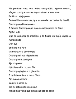 Me perdoem caso eue tenha tansgredido alguma norma.,Me perdoem caso eue tenha tansgredido alguma norma.,
efaçam com que vossas forças atuem a meu favor.efaçam com que vossas forças atuem a meu favor.
Emi lomo ajé jepo weEmi lomo ajé jepo we
Eu sou filho da senhora, que ao acordar se banha de dendêEu sou filho da senhora, que ao acordar se banha de dendê
Osoronga opiki elese osunOsoronga opiki elese osun
A famosa Osoronga que pinta os calcanhares de OsunA famosa Osoronga que pinta os calcanhares de Osun
Ajefun jedoAjefun jedo
Que se alimenta do intestino e do figado de quem chega aQue se alimenta do intestino e do figado de quem chega a
humanidadehumanidade
Oriri ayeOriri aye
Ebo aye ni a ru oEbo aye ni a ru o
Vamos fazer o ebo do queVamos fazer o ebo do que
Osoronga ni nba ni gbele ayeOsoronga ni nba ni gbele aye
Osoronga me carregueOsoronga me carregue
Aje ni npa eniAje ni npa eni
Não tire a vida do meu filhoNão tire a vida do meu filho
Osoronga gbigbe ni o gbe mi oOsoronga gbigbe ni o gbe mi o
E proteja a mim e a meus filhosE proteja a mim e a meus filhos
Aje ma pa mi lomoAje ma pa mi lomo
Yami ki o somo miYami ki o somo mi
Yia mi agba opiki elese osunYia mi agba opiki elese osun
Minha mãe velha que pinta seus pés de osunMinha mãe velha que pinta seus pés de osun
72
 