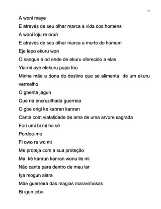 A woni mayeA woni maye
E através de seu olhar marca a vida dos homensE através de seu olhar marca a vida dos homens
A woni loju re orunA woni loju re orun
E através de seu olhar marca a morte do homemE através de seu olhar marca a morte do homem
Eje lepo ekuru wonEje lepo ekuru won
O sangue é od ende de ekuru oferecido a elasO sangue é od ende de ekuru oferecido a elas
Yia-mi aye elekuru pupa fooYia-mi aye elekuru pupa foo
Minha mãe a dona do destino que se alimenta de um ekuruMinha mãe a dona do destino que se alimenta de um ekuru
vermelhovermelho
O gberita jagunO gberita jagun
Que na encruzilhada guerreiaQue na encruzilhada guerreia
O gbe origi ke kanran kanranO gbe origi ke kanran kanran
Canta com viatalidade de ama de uma arvore sagradaCanta com viatalidade de ama de uma arvore sagrada
Fori umi bi mi ba séFori umi bi mi ba sé
Perdoe-mePerdoe-me
Fi owo re wo miFi owo re wo mi
Me proteja com a sua proteçãoMe proteja com a sua proteção
Ma ké kanrun kanran wonu ile miMa ké kanrun kanran wonu ile mi
Não cante para dentro de meu larNão cante para dentro de meu lar
Iya mogun alaraIya mogun alara
Mãe guerreira das magias maravilhosasMãe guerreira das magias maravilhosas
Bi igun jeboBi igun jebo
73
 