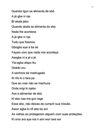 Quando Igun se alimenta de ebóQuando Igun se alimenta de ebó
A jé gbe ni njeA jé gbe ni nje
Bi akala jeboBi akala jebo
Quando akala se alimenta do eboQuando akala se alimenta do ebo
Nada lhe aconteceNada lhe acontece
A jé gbe ni njeA jé gbe ni nje
Tudo que fizemosTudo que fizemos
Gbogbo eye a ba séGbogbo eye a ba sé
Façam com que nada nos aconteçaFaçam com que nada nos aconteça
Asegbe ni e jé o jéAsegbe ni e jé o jé
Yia-agba alapo ikuYia-agba alapo iku
Olokiki oruOlokiki oru
A senhora da madrugadaA senhora da madrugada
Ki nfo ki o fara paKi nfo ki o fara pa
Que ao voar não se machucaQue ao voar não se machuca
Onile origi ki njeboOnile origi ki njebo
Aos e alimentar de ebóAos e alimentar de ebó
Ki ebo naa ma gun regeKi ebo naa ma gun rege
Esse ebo, não deixas de cumprir sua missão.Esse ebo, não deixas de cumprir sua missão.
Awon agba ki nfi abo bo eniAwon agba ki nfi abo bo eni
As velhas ao protegerem alguem com suas proteções.As velhas ao protegerem alguem com suas proteções.
Ki omo ara aye ma ri ami won lara eniKi omo ara aye ma ri ami won lara eni
74
 