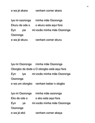 e wa jé akarae wa jé akara venham comer akaravenham comer akara
Iya mi osorongaIya mi osoronga minha mãe Osorongaminha mãe Osoronga
Ekuru de ode oEkuru de ode o o ekuru esta aqui forao ekuru esta aqui fora
Eyn yia miEyn yia mi
OsorongaOsoronga
vocês minha mãe Osorongavocês minha mãe Osoronga
e wa jé ekurue wa jé ekuru venham comer ekuruvenham comer ekuru
Iya mi OsorongaIya mi Osoronga minha mãe Osorongaminha mãe Osoronga
Olongbo de dode oOlongbo de dode o O olongbo está aqui foraO olongbo está aqui fora
Eyn iya miEyn iya mi
OsorongaOsoronga
vocês minha mãe Osorongavocês minha mãe Osoronga
e wa um olongboe wa um olongbo venham beber o ologbovenham beber o ologbo
Iya mi OsorongaIya mi Osoronga minha mãe osorongaminha mãe osoronga
Eko de ode oEko de ode o o eko esta aqui forao eko esta aqui fora
Eyn ya miEyn ya mi
OsorongaOsoronga
vocês minha mãe Osorongavocês minha mãe Osoronga
e wa jé ekóe wa jé ekó venham comer akaçavenham comer akaça
80
 