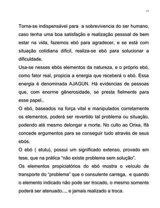 Torna-se indispensável para a sobrevivencia do ser humano,Torna-se indispensável para a sobrevivencia do ser humano,
caso tenha uma boa satisfação e realização pessoal de bemcaso tenha uma boa satisfação e realização pessoal de bem
estar na vida, fazemos ebó para agradecer, e se está comestar na vida, fazemos ebó para agradecer, e se está com
situação cotidiana dificil, realiza-se ebó para solucionar asituação cotidiana dificil, realiza-se ebó para solucionar a
dificuldade.dificuldade.
Usa-se nesses ebós elementos da natureza, e o próprio ebó,Usa-se nesses ebós elementos da natureza, e o próprio ebó,
como fator real, propicia a energia que receberá o ebó. Essacomo fator real, propicia a energia que receberá o ebó. Essa
energia é denominada AJAGUN. Há evidencias de pessoasenergia é denominada AJAGUN. Há evidencias de pessoas
que, com enorme gênerosidade, se presta fielmente paraque, com enorme gênerosidade, se presta fielmente para
esse papel..esse papel..
O ebó, baseados na força vital e manipulados corretamenteO ebó, baseados na força vital e manipulados corretamente
os elementos, poderá ser revertido tal problema ou situação,os elementos, poderá ser revertido tal problema ou situação,
podendo até mesmo delongar a morte. No culto ao Orixa, Ifápodendo até mesmo delongar a morte. No culto ao Orixa, Ifá
concede argumentos para se conseguir tudo através de seusconcede argumentos para se conseguir tudo através de seus
ebós.ebós.
O ebó ( etutu), possui um significado extenso, provado emO ebó ( etutu), possui um significado extenso, provado em
tese, que na prática “não existe problema sem solução”.tese, que na prática “não existe problema sem solução”.
Os elementos propiciatórios do ebó mostra o veículo deOs elementos propiciatórios do ebó mostra o veículo de
transporte do “problema” que o consulente carrega, e quandotransporte do “problema” que o consulente carrega, e quando
o elemento indicado não pode ser trocado, o mesmo somenteo elemento indicado não pode ser trocado, o mesmo somente
poderá ser atenuado..., e jamais realizado a troca.poderá ser atenuado..., e jamais realizado a troca.
85
 