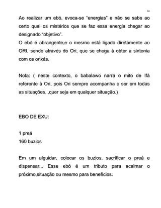 Ao realizar um ebó, evoca-se “energias” e não se sabe aoAo realizar um ebó, evoca-se “energias” e não se sabe ao
certo qual os mistérios que se faz essa energia chegar aocerto qual os mistérios que se faz essa energia chegar ao
designado “objetivo”.designado “objetivo”.
O ebó é abrangente,e o mesmo está ligado diretamente aoO ebó é abrangente,e o mesmo está ligado diretamente ao
ORI, sendo através do Ori, que se chega à obter a sintoniaORI, sendo através do Ori, que se chega à obter a sintonia
com os orixás.com os orixás.
Nota: ( neste contexto, o babalawo narra o mito de IfáNota: ( neste contexto, o babalawo narra o mito de Ifá
referente à Ori, pois Ori sempre acompanha o ser em todasreferente à Ori, pois Ori sempre acompanha o ser em todas
as situações. ,quer seja em qualquer situação.)as situações. ,quer seja em qualquer situação.)
EBO DE EXU:EBO DE EXU:
1 preá1 preá
160 buzios160 buzios
Em um alguidar, colocar os buzios, sacrificar o preá eEm um alguidar, colocar os buzios, sacrificar o preá e
dispensar... Esse ebó é um tributo para acalmar odispensar... Esse ebó é um tributo para acalmar o
próximo,situação ou mesmo para benefícios.próximo,situação ou mesmo para benefícios.
86
 