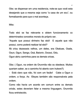 Obs: se dispensar em uma residencia, note-se que você estaObs: se dispensar em uma residencia, note-se que você esta
desejando que a mesma seja como “a casa de um exu”, oudesejando que a mesma seja como “a casa de um exu”, ou
formalizando para que o mal aconteça.formalizando para que o mal aconteça.
Mito:Mito:
Todo ebó se faz relevante e obtem funcionamento coTodo ebó se faz relevante e obtem funcionamento co
determinados conceitos morais do próprio ser.determinados conceitos morais do próprio ser.
““Aquele que possui dinheiro faz ebó! E aquele que nãoAquele que possui dinheiro faz ebó! E aquele que não
possui, como poderá realizar tal ebó?possui, como poderá realizar tal ebó?
Ifá criou dezesseis velhos, um deles, era Obaluae, Osala,Ifá criou dezesseis velhos, um deles, era Obaluae, Osala,
Osun, Ogun, Sango, Osá, Baionin, Oxossi, Odu.Osun, Ogun, Sango, Osá, Baionin, Oxossi, Odu.
Ogun abriu caminhos para os demais orixas.Ogun abriu caminhos para os demais orixas.
Obs: ( Ogun, na ordem de Orunmila não os obedece. MuitosObs: ( Ogun, na ordem de Orunmila não os obedece. Muitos
queriam saber, se o caminho foi aberto com Irukere?)queriam saber, se o caminho foi aberto com Irukere?)
- Está claro que não, foi com um facão! Cabe a Ogun a- Está claro que não, foi com um facão! Cabe a Ogun a
ordem, a força. As Eleyes também são responsáveis pelaordem, a força. As Eleyes também são responsáveis pela
ordem.ordem.
Como não havia um acordo em comum entre os demaisComo não havia um acordo em comum entre os demais
orixás, estes deveriam falar a mesma línguagem, Orunmilaorixás, estes deveriam falar a mesma línguagem, Orunmila
ficou entristecido.ficou entristecido.
87
 