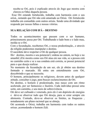recebe-se Ori, pois é explicado através do Jogo que mostra com
clareza os Odus daquela pessoa.
Esse Ori estando fortalecido, trabalha com harmonia com o seu
orixá., notando que Ori não está amarrado ao Orixá. Ori fortalecido
trabalha em comunhão com outros orixás. Sendo uma divindade que
responde por nossas falhas e nossas vitórias.
SUA RELAÇÃO COM IFÁ – DESTINO
Todos os acontecimentos que passam com o ser humano,
primeiramente passa por Ori. Trabalhando o lado bom e o lado mau,
molda-se o Ori.
Com a fecundação, recebemos Ori, e nossa predestinação., e através
da religião poderemos manipular o destino.
O sacerdote deve respeitar o Ori de qualquer pessoa.
Ifa= destino, mostra o seu potencial ( ordena no ontem, no hoje e no
amanhã ).Ele mostra como seu Ori atua em sua vida, se a pessoa está
no caminho certo e se a sua conduta está correta, se possui potencial
para o que deseja realizar.
No momento da fecundação de um ser, ele já obtém seu destino
formado e marcado. Ifá entra em entendimento com Ori,
descobrindo o que se necessita.
O homem, principalmente os religiosos, devem antes de qualquer
atitude, consultar o jogo, para buscar esclarecimentos do Ori.
No destino, o homem é predestinado, mas nasce com um ritmo
acelerado, por ser fantasioso e iluzório. Cada individuo possui uma
sorte, um caminho, e seu meio de sobrevivência.
Ori deve ser cultuado e venerado, pois ele é um depósito de energias
e deve-se observar tudo que Ori deseja, para se estar sempre em
ahrmonia. Contudo, deve-se observar os limites, as fraquezas ,
notadamente um plano racional que se almeja.
Ori acomoda o Orixá, trabalha em harmonia com todos os outros
orixas ,acomodando o homem Edá.
9
 