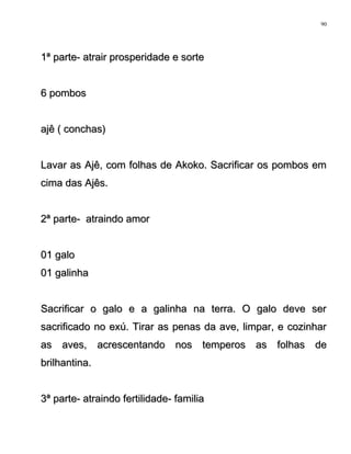 1ª parte- atrair prosperidade e sorte1ª parte- atrair prosperidade e sorte
6 pombos6 pombos
ajê ( conchas)ajê ( conchas)
Lavar as Ajê, com folhas de Akoko. Sacrificar os pombos emLavar as Ajê, com folhas de Akoko. Sacrificar os pombos em
cima das Ajês.cima das Ajês.
2ª parte- atraindo amor2ª parte- atraindo amor
01 galo01 galo
01 galinha01 galinha
Sacrificar o galo e a galinha na terra. O galo deve serSacrificar o galo e a galinha na terra. O galo deve ser
sacrificado no exú. Tirar as penas da ave, limpar, e cozinharsacrificado no exú. Tirar as penas da ave, limpar, e cozinhar
as aves, acrescentando nos temperos as folhas deas aves, acrescentando nos temperos as folhas de
brilhantina.brilhantina.
3ª parte- atraindo fertilidade- familia3ª parte- atraindo fertilidade- familia
90
 