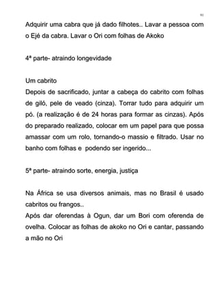 Adquirir uma cabra que já dado filhotes.. Lavar a pessoa comAdquirir uma cabra que já dado filhotes.. Lavar a pessoa com
o Ejé da cabra. Lavar o Ori com folhas de Akokoo Ejé da cabra. Lavar o Ori com folhas de Akoko
4ª parte- atraindo longevidade4ª parte- atraindo longevidade
Um cabritoUm cabrito
Depois de sacrificado, juntar a cabeça do cabrito com folhasDepois de sacrificado, juntar a cabeça do cabrito com folhas
de giló, pele de veado (cinza). Torrar tudo para adquirir umde giló, pele de veado (cinza). Torrar tudo para adquirir um
pó. (a realização é de 24 horas para formar as cinzas). Apóspó. (a realização é de 24 horas para formar as cinzas). Após
do preparado realizado, colocar em um papel para que possado preparado realizado, colocar em um papel para que possa
amassar com um rolo, tornando-o massio e filtrado. Usar noamassar com um rolo, tornando-o massio e filtrado. Usar no
banho com folhas e podendo ser ingerido...banho com folhas e podendo ser ingerido...
5ª parte- atraindo sorte, energia, justiça5ª parte- atraindo sorte, energia, justiça
Na África se usa diversos animais, mas no Brasil é usadoNa África se usa diversos animais, mas no Brasil é usado
cabritos ou frangos..cabritos ou frangos..
Após dar oferendas à Ogun, dar um Bori com oferenda deApós dar oferendas à Ogun, dar um Bori com oferenda de
ovelha. Colocar as folhas de akoko no Ori e cantar, passandoovelha. Colocar as folhas de akoko no Ori e cantar, passando
a mão no Oria mão no Ori
91
 