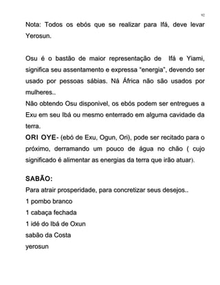 Nota: Todos os ebós que se realizar para Ifá, deve levarNota: Todos os ebós que se realizar para Ifá, deve levar
Yerosun.Yerosun.
Osu é o bastão de maior representação de Ifá e Yiami,Osu é o bastão de maior representação de Ifá e Yiami,
significa seu assentamento e expressa “energia”, devendo sersignifica seu assentamento e expressa “energia”, devendo ser
usado por pessoas sábias. Ná África não são usados porusado por pessoas sábias. Ná África não são usados por
mulheres..mulheres..
Não obtendo Osu disponivel, os ebós podem ser entregues aNão obtendo Osu disponivel, os ebós podem ser entregues a
Exu em seu Ibá ou mesmo enterrado em alguma cavidade daExu em seu Ibá ou mesmo enterrado em alguma cavidade da
terra.terra.
ORI OYEORI OYE- (ebó de Exu, Ogun, Ori), pode ser recitado para o- (ebó de Exu, Ogun, Ori), pode ser recitado para o
próximo, derramando um pouco de água no chão ( cujopróximo, derramando um pouco de água no chão ( cujo
significado é alimentar as energias da terra que irão atuarsignificado é alimentar as energias da terra que irão atuar).
SABÃO:SABÃO:
Para atrair prosperidade, para concretizar seus desejos..Para atrair prosperidade, para concretizar seus desejos..
1 pombo branco1 pombo branco
1 cabaça fechada1 cabaça fechada
1 idé do Ibá de Oxun1 idé do Ibá de Oxun
sabão da Costasabão da Costa
yerosunyerosun
92
 