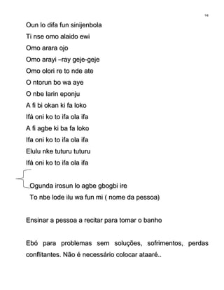 Oun lo difa fun sinijenbolaOun lo difa fun sinijenbola
Ti nse omo alaido ewiTi nse omo alaido ewi
Omo arara ojoOmo arara ojo
Omo arayi –ray geje-gejeOmo arayi –ray geje-geje
Omo olori re to nde ateOmo olori re to nde ate
O ntorun bo wa ayeO ntorun bo wa aye
O nbe larin eponjuO nbe larin eponju
A fi bi okan ki fa lokoA fi bi okan ki fa loko
Ifá oni ko to ifa ola ifaIfá oni ko to ifa ola ifa
A fi agbe ki ba fa lokoA fi agbe ki ba fa loko
Ifa oni ko to ifa ola ifaIfa oni ko to ifa ola ifa
Elulu nke tuturu tuturuElulu nke tuturu tuturu
Ifá oni ko to ifa ola ifaIfá oni ko to ifa ola ifa
Ogunda irosun lo agbe gbogbi ireOgunda irosun lo agbe gbogbi ire
To nbe lode ilu wa fun mi ( nome da pessoa)To nbe lode ilu wa fun mi ( nome da pessoa)
Ensinar a pessoa a recitar para tomar o banhoEnsinar a pessoa a recitar para tomar o banho
Ebó para problemas sem soluções, sofrimentos, perdasEbó para problemas sem soluções, sofrimentos, perdas
conflitantes. Não é necessário colocar ataaré..conflitantes. Não é necessário colocar ataaré..
94
 