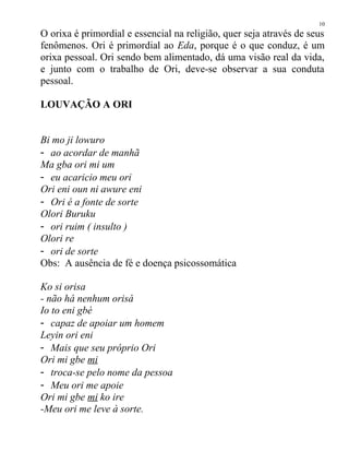 O orixa é primordial e essencial na religião, quer seja através de seus
fenômenos. Ori é primordial ao Eda, porque é o que conduz, é um
orixa pessoal. Ori sendo bem alimentado, dá uma visão real da vida,
e junto com o trabalho de Ori, deve-se observar a sua conduta
pessoal.
LOUVAÇÃO A ORI
Bi mo ji lowuro
- ao acordar de manhã
Ma gba ori mi um
- eu acaricio meu ori
Ori eni oun ni awure eni
- Ori é a fonte de sorte
Olori Buruku
- ori ruim ( insulto )
Olori re
- ori de sorte
Obs: A ausência de fé e doença psicossomática
Ko si orisa
- não há nenhum orisá
Io to eni gbé
- capaz de apoiar um homem
Leyin ori eni
- Mais que seu próprio Ori
Ori mi gbe mi
- troca-se pelo nome da pessoa
- Meu ori me apoie
Ori mi gbe mi ko ire
-Meu ori me leve à sorte.
10
 
