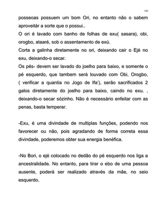 posseoas possuem um bom Ori, no entanto não o sabemposseoas possuem um bom Ori, no entanto não o sabem
aproveitár a sorte que o possui..aproveitár a sorte que o possui..
O ori é lavado com banho de folhas de exu( sasara), obi,O ori é lavado com banho de folhas de exu( sasara), obi,
orogbo, ataaré, sob o assentamento de exú.orogbo, ataaré, sob o assentamento de exú.
Corta a galinha diretamente no ori, deixando cair o Ejé noCorta a galinha diretamente no ori, deixando cair o Ejé no
exu, deixando-o secar.exu, deixando-o secar.
Os pés- devem ser lavado do joelho para baixo, e somente oOs pés- devem ser lavado do joelho para baixo, e somente o
pé esquerdo, que tambem será louvado com Obi, Orogbo,pé esquerdo, que tambem será louvado com Obi, Orogbo,
( verificar a quantia no Jogo de Ifa’), serão sacrificados 2( verificar a quantia no Jogo de Ifa’), serão sacrificados 2
galos diretamente do joelho para baixo, caindo no exu. ,galos diretamente do joelho para baixo, caindo no exu. ,
deixando-o secar sózinho. Não é necessário enfeitar com asdeixando-o secar sózinho. Não é necessário enfeitar com as
penas, basta temperar.penas, basta temperar.
-Exu, é uma divindade de multiplas funções, podendo nos-Exu, é uma divindade de multiplas funções, podendo nos
favorecer ou não, pois agradando de forma correta essafavorecer ou não, pois agradando de forma correta essa
divindade, poderemos obter sua energia benéfica.divindade, poderemos obter sua energia benéfica.
-No Bori, o ejé colocado no dedão do pé esquerdo nos liga a-No Bori, o ejé colocado no dedão do pé esquerdo nos liga a
ancestralidade. No entanto, para tirar o ebo de uma pessoaancestralidade. No entanto, para tirar o ebo de uma pessoa
ausente, poderá ser realizado através da mãe, no seioausente, poderá ser realizado através da mãe, no seio
esquerdo.esquerdo.
100
 