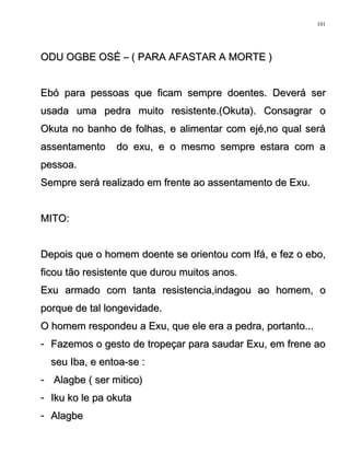 ODU OGBE OSÉ – ( PARA AFASTAR A MORTE )ODU OGBE OSÉ – ( PARA AFASTAR A MORTE )
Ebó para pessoas que ficam sempre doentes. Deverá serEbó para pessoas que ficam sempre doentes. Deverá ser
usada uma pedra muito resistente.(Okuta). Consagrar ousada uma pedra muito resistente.(Okuta). Consagrar o
Okuta no banho de folhas, e alimentar com ejé,no qual seráOkuta no banho de folhas, e alimentar com ejé,no qual será
assentamento do exu, e o mesmo sempre estara com aassentamento do exu, e o mesmo sempre estara com a
pessoa.pessoa.
Sempre será realizado em frente ao assentamento de Exu.Sempre será realizado em frente ao assentamento de Exu.
MITO:MITO:
Depois que o homem doente se orientou com Ifá, e fez o ebo,Depois que o homem doente se orientou com Ifá, e fez o ebo,
ficou tão resistente que durou muitos anos.ficou tão resistente que durou muitos anos.
Exu armado com tanta resistencia,indagou ao homem, oExu armado com tanta resistencia,indagou ao homem, o
porque de tal longevidade.porque de tal longevidade.
O homem respondeu a Exu, que ele era a pedra, portanto...O homem respondeu a Exu, que ele era a pedra, portanto...
-- Fazemos o gesto de tropeçar para saudar Exu, em frene aoFazemos o gesto de tropeçar para saudar Exu, em frene ao
seu Iba, e entoa-se :seu Iba, e entoa-se :
-- Alagbe ( ser mitico)Alagbe ( ser mitico)
-- Iku ko le pa okutaIku ko le pa okuta
-- AlagbeAlagbe
101
 