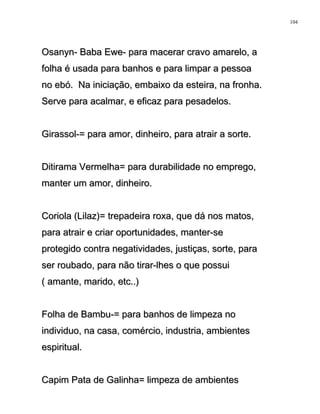 Osanyn- Baba Ewe- para macerar cravo amarelo, aOsanyn- Baba Ewe- para macerar cravo amarelo, a
folha é usada para banhos e para limpar a pessoafolha é usada para banhos e para limpar a pessoa
no ebó. Na iniciação, embaixo da esteira, na fronha.no ebó. Na iniciação, embaixo da esteira, na fronha.
Serve para acalmar, e eficaz para pesadelos.Serve para acalmar, e eficaz para pesadelos.
Girassol-= para amor, dinheiro, para atrair a sorte.Girassol-= para amor, dinheiro, para atrair a sorte.
Ditirama Vermelha= para durabilidade no emprego,Ditirama Vermelha= para durabilidade no emprego,
manter um amor, dinheiro.manter um amor, dinheiro.
Coriola (Lilaz)= trepadeira roxa, que dá nos matos,Coriola (Lilaz)= trepadeira roxa, que dá nos matos,
para atrair e criar oportunidades, manter-separa atrair e criar oportunidades, manter-se
protegido contra negatividades, justiças, sorte, paraprotegido contra negatividades, justiças, sorte, para
ser roubado, para não tirar-lhes o que possuiser roubado, para não tirar-lhes o que possui
( amante, marido, etc..)( amante, marido, etc..)
Folha de Bambu-= para banhos de limpeza noFolha de Bambu-= para banhos de limpeza no
individuo, na casa, comércio, industria, ambientesindividuo, na casa, comércio, industria, ambientes
espiritual.espiritual.
Capim Pata de Galinha= limpeza de ambientesCapim Pata de Galinha= limpeza de ambientes
104
 