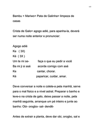 Bambu + Mariwo+ Pata de Galinha= limpeza deBambu + Mariwo+ Pata de Galinha= limpeza de
casascasas
Crista de Galo= agogo adié, para apanha-la, deveráCrista de Galo= agogo adié, para apanha-la, deverá
ser numa noite anterior e pronunciar:ser numa noite anterior e pronunciar:
Agogo adiéAgogo adié
Ke ( 3X)Ke ( 3X)
Ké ( 3X )Ké ( 3X )
Um te mi se- faça o que eu pedir a vocêUm te mi se- faça o que eu pedir a você
Ba mi ji si asé acorde comigo com aséBa mi ji si asé acorde comigo com asé
Ke cantar, chorar.Ke cantar, chorar.
Ké paparicar, cuidar, amar.Ké paparicar, cuidar, amar.
Deve conversar a noite e colete-a pela manhã, serveDeve conversar a noite e colete-a pela manhã, serve
para o mal fisico e a nivel astral. Preparar o banho epara o mal fisico e a nivel astral. Preparar o banho e
leve-o na crista de galo, deixe passar a noite, pelaleve-o na crista de galo, deixe passar a noite, pela
manhã seguinte, arranque um pé inteiro e junte aomanhã seguinte, arranque um pé inteiro e junte ao
banho: Obi- orogbo- sal- dendê-banho: Obi- orogbo- sal- dendê-
Antes de extrair a planta, deve dar obi, orogbo, sal eAntes de extrair a planta, deve dar obi, orogbo, sal e
105
 