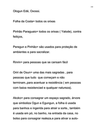 Ologun Edé, Oxossi.Ologun Edé, Oxossi.
Folha da Costa= todos os orixasFolha da Costa= todos os orixas
Pinhão Paraguaio= todos os orixas ( Yalode), contraPinhão Paraguaio= todos os orixas ( Yalode), contra
feitiços,feitiços,
Peregun e Pinhão= são usados para proteção dePeregun e Pinhão= são usados para proteção de
ambientes e para sacralizar.ambientes e para sacralizar.
Rinrin= para pessoas que se cansam fácilRinrin= para pessoas que se cansam fácil
Oriri de Osun= uma das mais sagradas , paraOriri de Osun= uma das mais sagradas , para
pessoas que tudo que começam e nãopessoas que tudo que começam e não
terminam.,para acentuar a resistência ( em pessoasterminam.,para acentuar a resistência ( em pessoas
com baixa resistenciad e qualquer natureza).com baixa resistenciad e qualquer natureza).
Akoko= para consagrar um espaço sagrado, árvoreAkoko= para consagrar um espaço sagrado, árvore
que simboliza Ogun e Egungun, a folha é usadaque simboliza Ogun e Egungun, a folha é usada
para banhos e ingerida para atrair a sorte., tambémpara banhos e ingerida para atrair a sorte., também
é usada em pó, no banho, na entrada da casa, noé usada em pó, no banho, na entrada da casa, no
bolso para consagrar realeza,e para ativar a auto-bolso para consagrar realeza,e para ativar a auto-
108
 