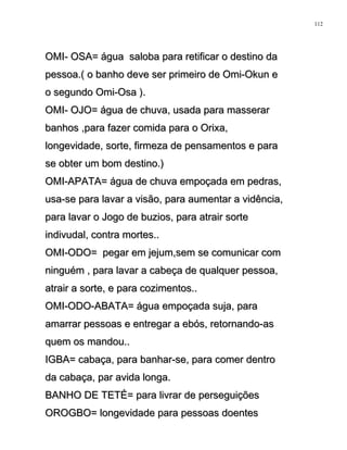 OMI- OSA= água saloba para retificar o destino daOMI- OSA= água saloba para retificar o destino da
pessoa.( o banho deve ser primeiro de Omi-Okun epessoa.( o banho deve ser primeiro de Omi-Okun e
o segundo Omi-Osa ).o segundo Omi-Osa ).
OMI- OJO= água de chuva, usada para masserarOMI- OJO= água de chuva, usada para masserar
banhos ,para fazer comida para o Orixa,banhos ,para fazer comida para o Orixa,
longevidade, sorte, firmeza de pensamentos e paralongevidade, sorte, firmeza de pensamentos e para
se obter um bom destino.)se obter um bom destino.)
OMI-APATA= água de chuva empoçada em pedras,OMI-APATA= água de chuva empoçada em pedras,
usa-se para lavar a visão, para aumentar a vidência,usa-se para lavar a visão, para aumentar a vidência,
para lavar o Jogo de buzios, para atrair sortepara lavar o Jogo de buzios, para atrair sorte
indivudal, contra mortes..indivudal, contra mortes..
OMI-ODO= pegar em jejum,sem se comunicar comOMI-ODO= pegar em jejum,sem se comunicar com
ninguém , para lavar a cabeça de qualquer pessoa,ninguém , para lavar a cabeça de qualquer pessoa,
atrair a sorte, e para cozimentos..atrair a sorte, e para cozimentos..
OMI-ODO-ABATA= água empoçada suja, paraOMI-ODO-ABATA= água empoçada suja, para
amarrar pessoas e entregar a ebós, retornando-asamarrar pessoas e entregar a ebós, retornando-as
quem os mandou..quem os mandou..
IGBA= cabaça, para banhar-se, para comer dentroIGBA= cabaça, para banhar-se, para comer dentro
da cabaça, par avida longa.da cabaça, par avida longa.
BANHO DE TETÉ= para livrar de perseguiçõesBANHO DE TETÉ= para livrar de perseguições
OROGBO= longevidade para pessoas doentesOROGBO= longevidade para pessoas doentes
112
 