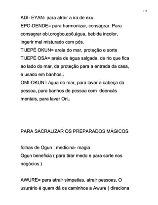 ADI- EYAN- para atrair a ira de exu.ADI- EYAN- para atrair a ira de exu.
EPO-DENDE= para harmonizar, consagrar. ParaEPO-DENDE= para harmonizar, consagrar. Para
consagrar obi,orogbo,epô,água, bebida incolor,consagrar obi,orogbo,epô,água, bebida incolor,
ingerir mel misturado com pós.ingerir mel misturado com pós.
TIJEPÉ OKUN= areia do mar, proteção e sorteTIJEPÉ OKUN= areia do mar, proteção e sorte
TIJEPÉ OSA= areia de água salgada, de rio que ficaTIJEPÉ OSA= areia de água salgada, de rio que fica
ao lado do mar, da proteção para a entrada da casa,ao lado do mar, da proteção para a entrada da casa,
e usado em banhos..e usado em banhos..
OMI-OKUN= água do mar, para lavar a cabeça daOMI-OKUN= água do mar, para lavar a cabeça da
pessoa, para banhos de pessoa com doencáspessoa, para banhos de pessoa com doencás
mentais, para lavar Ori..mentais, para lavar Ori..
PARA SACRALIZAR OS PREPARADOS MÁGICOSPARA SACRALIZAR OS PREPARADOS MÁGICOS
folhas de Ogun : medicina- magiafolhas de Ogun : medicina- magia
Ogun beneficia ( para tirar medo e para sorte nosOgun beneficia ( para tirar medo e para sorte nos
negócios )negócios )
AWURE= para atrair simpatias, atrair pessoas. OAWURE= para atrair simpatias, atrair pessoas. O
usurário é quem dá os caminhos a Awure ( direcionausurário é quem dá os caminhos a Awure ( direciona
113
 