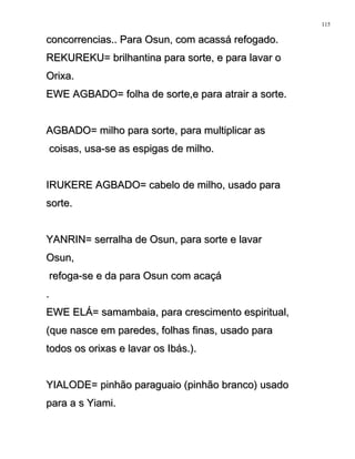 concorrencias.. Para Osun, com acassá refogado.concorrencias.. Para Osun, com acassá refogado.
REKUREKU= brilhantina para sorte, e para lavar oREKUREKU= brilhantina para sorte, e para lavar o
Orixa.Orixa.
EWE AGBADO= folha de sorte,e para atrair a sorte.EWE AGBADO= folha de sorte,e para atrair a sorte.
AGBADO= milho para sorte, para multiplicar asAGBADO= milho para sorte, para multiplicar as
coisas, usa-se as espigas de milho.coisas, usa-se as espigas de milho.
IRUKERE AGBADO= cabelo de milho, usado paraIRUKERE AGBADO= cabelo de milho, usado para
sorte.sorte.
YANRIN= serralha de Osun, para sorte e lavarYANRIN= serralha de Osun, para sorte e lavar
Osun,Osun,
refoga-se e da para Osun com acaçárefoga-se e da para Osun com acaçá
..
EWE ELÁ= samambaia, para crescimento espiritual,EWE ELÁ= samambaia, para crescimento espiritual,
(que nasce em paredes, folhas finas, usado para(que nasce em paredes, folhas finas, usado para
todos os orixas e lavar os Ibás.).todos os orixas e lavar os Ibás.).
YIALODE= pinhão paraguaio (pinhão branco) usadoYIALODE= pinhão paraguaio (pinhão branco) usado
para a s Yiami.para a s Yiami.
115
 