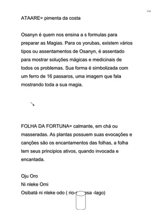 ATAARE= pimenta da costaATAARE= pimenta da costa
Osanyn é quem nos ensina a s formulas paraOsanyn é quem nos ensina a s formulas para
preparar as Magias. Para os yorubas, existem váriospreparar as Magias. Para os yorubas, existem vários
tipos ou assentamentos de Osanyn, é assentadotipos ou assentamentos de Osanyn, é assentado
para mostrar soluções mágicas e medicinais depara mostrar soluções mágicas e medicinais de
todos os problemas. Sua forma é simbolizada comtodos os problemas. Sua forma é simbolizada com
um ferro de 16 passaros, uma imagem que falaum ferro de 16 passaros, uma imagem que fala
mostrando toda a sua magia.mostrando toda a sua magia.
FOLHA DA FORTUNA= calmante, em chá ouFOLHA DA FORTUNA= calmante, em chá ou
masseradas. As plantas possuem suas evocações emasseradas. As plantas possuem suas evocações e
canções são os encantamentos das folhas, a folhacanções são os encantamentos das folhas, a folha
tem seus principios ativos, quando invocada etem seus principios ativos, quando invocada e
encantada.encantada.
Oju OroOju Oro
Ni nleke OmiNi nleke Omi
Osibatá ni nleke odo ( rio-represa -lago)Osibatá ni nleke odo ( rio-represa -lago)
116
 