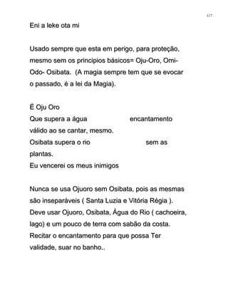 Eni a leke ota miEni a leke ota mi
Usado sempre que esta em perigo, para proteção,Usado sempre que esta em perigo, para proteção,
mesmo sem os principios básicos= Oju-Oro, Omi-mesmo sem os principios básicos= Oju-Oro, Omi-
Odo- Osibata. (A magia sempre tem que se evocarOdo- Osibata. (A magia sempre tem que se evocar
o passado, é a lei da Magia).o passado, é a lei da Magia).
É Oju OroÉ Oju Oro
Que supera a água encantamentoQue supera a água encantamento
válido ao se cantar, mesmo.válido ao se cantar, mesmo.
Osibata supera o rio sem asOsibata supera o rio sem as
plantas.plantas.
Eu vencerei os meus inimigosEu vencerei os meus inimigos
Nunca se usa Ojuoro sem Osibata, pois as mesmasNunca se usa Ojuoro sem Osibata, pois as mesmas
são inseparáveis ( Santa Luzia e Vitória Régia ).são inseparáveis ( Santa Luzia e Vitória Régia ).
Deve usar Ojuoro, Osibata, Água do Rio ( cachoeira,Deve usar Ojuoro, Osibata, Água do Rio ( cachoeira,
lago) e um pouco de terra com sabão da costa.lago) e um pouco de terra com sabão da costa.
Recitar o encantamento para que possa TerRecitar o encantamento para que possa Ter
validade, suar no banho..validade, suar no banho..
117
 