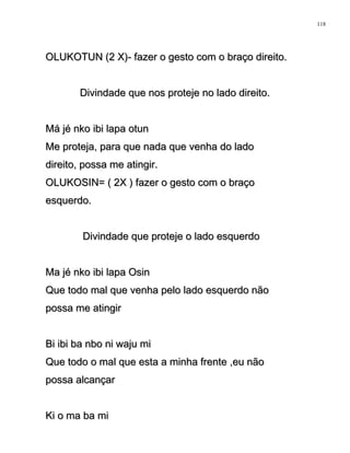 OLUKOTUN (2 X)- fazer o gesto com o braço direito.OLUKOTUN (2 X)- fazer o gesto com o braço direito.
Divindade que nos proteje no lado direito.Divindade que nos proteje no lado direito.
Má jé nko ibi lapa otunMá jé nko ibi lapa otun
Me proteja, para que nada que venha do ladoMe proteja, para que nada que venha do lado
direito, possa me atingir.direito, possa me atingir.
OLUKOSIN= ( 2X ) fazer o gesto com o braçoOLUKOSIN= ( 2X ) fazer o gesto com o braço
esquerdo.esquerdo.
Divindade que proteje o lado esquerdoDivindade que proteje o lado esquerdo
Ma jé nko ibi lapa OsinMa jé nko ibi lapa Osin
Que todo mal que venha pelo lado esquerdo nãoQue todo mal que venha pelo lado esquerdo não
possa me atingirpossa me atingir
Bi ibi ba nbo ni waju miBi ibi ba nbo ni waju mi
Que todo o mal que esta a minha frente ,eu nãoQue todo o mal que esta a minha frente ,eu não
possa alcançarpossa alcançar
Ki o ma ba miKi o ma ba mi
118
 