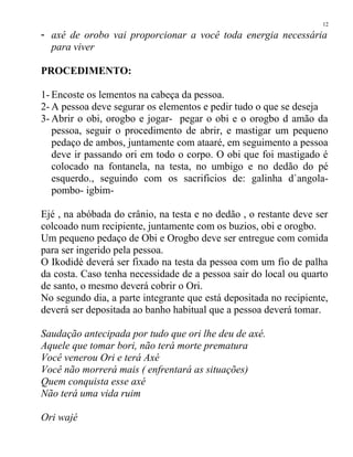 - axé de orobo vai proporcionar a você toda energia necessária
para viver
PROCEDIMENTO:
1- Encoste os lementos na cabeça da pessoa.
2- A pessoa deve segurar os elementos e pedir tudo o que se deseja
3- Abrir o obi, orogbo e jogar- pegar o obi e o orogbo d amão da
pessoa, seguir o procedimento de abrir, e mastigar um pequeno
pedaço de ambos, juntamente com ataaré, em seguimento a pessoa
deve ir passando ori em todo o corpo. O obi que foi mastigado é
colocado na fontanela, na testa, no umbigo e no dedão do pé
esquerdo., seguindo com os sacrificios de: galinha d`angola-
pombo- igbim-
Ejé , na abóbada do crânio, na testa e no dedão , o restante deve ser
colcoado num recipiente, juntamente com os buzios, obi e orogbo.
Um pequeno pedaço de Obi e Orogbo deve ser entregue com comida
para ser ingerido pela pessoa.
O Ikodidé deverá ser fixado na testa da pessoa com um fio de palha
da costa. Caso tenha necessidade de a pessoa sair do local ou quarto
de santo, o mesmo deverá cobrir o Ori.
No segundo dia, a parte integrante que está depositada no recipiente,
deverá ser depositada ao banho habitual que a pessoa deverá tomar.
Saudação antecipada por tudo que ori lhe deu de axé.
Aquele que tomar bori, não terá morte prematura
Você venerou Ori e terá Axé
Você não morrerá mais ( enfrentará as situações)
Quem conquista esse axé
Não terá uma vida ruim
Ori wajé
12
 
