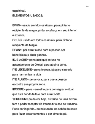 espeiritual.espeiritual.
ELEMENTOS USADOS;ELEMENTOS USADOS;
EFUN= usado em tdos os rituais, para pintar oEFUN= usado em tdos os rituais, para pintar o
recipiente da magia, pintar a cabaça em seu interiorrecipiente da magia, pintar a cabaça em seu interior
e exterior.e exterior.
OSUN= usado em todos os rituais, para pintar oOSUN= usado em todos os rituais, para pintar o
recipiente da Magia.recipiente da Magia.
EFUN= par atrair o ase para a pessoa serEFUN= par atrair o ase para a pessoa ser
beneficiada e obter ganhos.beneficiada e obter ganhos.
IDJE AGBE= pena azul que se usa noIDJE AGBE= pena azul que se usa no
assentamento de Oxossi para atrair a sorte.assentamento de Oxossi para atrair a sorte.
IYE LEKELEKE= pena branca, pássaro sagradoIYE LEKELEKE= pena branca, pássaro sagrado
para harmonizar a vidapara harmonizar a vida
IYE ALUKO= pena roxa, para que a pessoaIYE ALUKO= pena roxa, para que a pessoa
encontre sua propria sorte.encontre sua propria sorte.
IKODIDE= pena vermelha para consagrar o ritualIKODIDE= pena vermelha para consagrar o ritual
que esta sendo feito e para atrair sorte.que esta sendo feito e para atrair sorte.
YEROSUN= pó de cor beje, extraído de uma árvore,YEROSUN= pó de cor beje, extraído de uma árvore,
tem o poder receptor de transmitir o ase ao trabalho.tem o poder receptor de transmitir o ase ao trabalho.
Pode ser ingerido., ou misturado no sabão da costaPode ser ingerido., ou misturado no sabão da costa
para fazer encantamentos e por cima do pó.para fazer encantamentos e por cima do pó.
120
 