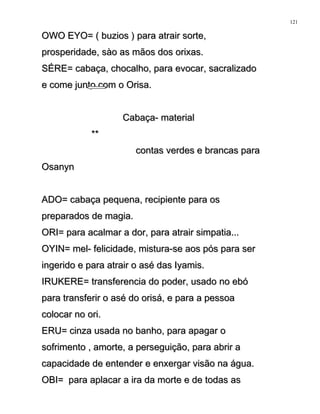 OWO EYO= ( buzios ) para atrair sorte,OWO EYO= ( buzios ) para atrair sorte,
prosperidade, sào as mãos dos orixas.prosperidade, sào as mãos dos orixas.
SÉRE= cabaça, chocalho, para evocar, sacralizadoSÉRE= cabaça, chocalho, para evocar, sacralizado
e come junto com o Orisa.e come junto com o Orisa.
Cabaça- materialCabaça- material
****
contas verdes e brancas paracontas verdes e brancas para
OsanynOsanyn
ADO= cabaça pequena, recipiente para osADO= cabaça pequena, recipiente para os
preparados de magia.preparados de magia.
ORI= para acalmar a dor, para atrair simpatia...ORI= para acalmar a dor, para atrair simpatia...
OYIN= mel- felicidade, mistura-se aos pós para serOYIN= mel- felicidade, mistura-se aos pós para ser
ingerido e para atrair o asé das Iyamis.ingerido e para atrair o asé das Iyamis.
IRUKERE= transferencia do poder, usado no ebóIRUKERE= transferencia do poder, usado no ebó
para transferir o asé do orisá, e para a pessoapara transferir o asé do orisá, e para a pessoa
colocar no ori.colocar no ori.
ERU= cinza usada no banho, para apagar oERU= cinza usada no banho, para apagar o
sofrimento , amorte, a perseguição, para abrir asofrimento , amorte, a perseguição, para abrir a
capacidade de entender e enxergar visão na água.capacidade de entender e enxergar visão na água.
OBI= para aplacar a ira da morte e de todas asOBI= para aplacar a ira da morte e de todas as
121
 