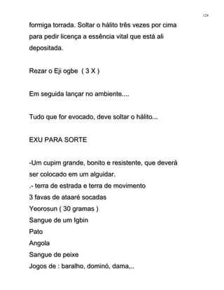 formiga torrada. Soltar o hálito três vezes por cimaformiga torrada. Soltar o hálito três vezes por cima
para pedir licença a essência vital que está alipara pedir licença a essência vital que está ali
depositada.depositada.
Rezar o Eji ogbe ( 3 X )Rezar o Eji ogbe ( 3 X )
Em seguida lançar no ambiente....Em seguida lançar no ambiente....
Tudo que for evocado, deve soltar o hálito...Tudo que for evocado, deve soltar o hálito...
EXU PARA SORTEEXU PARA SORTE
-Um cupim grande, bonito e resistente, que deverá-Um cupim grande, bonito e resistente, que deverá
ser colocado em um alguidar.ser colocado em um alguidar.
.- terra de estrada e terra de movimento.- terra de estrada e terra de movimento
3 favas de ataaré socadas3 favas de ataaré socadas
Yeorosun ( 30 gramas )Yeorosun ( 30 gramas )
Sangue de um IgbinSangue de um Igbin
PatoPato
AngolaAngola
Sangue de peixeSangue de peixe
Jogos de : baralho, dominó, dama,..Jogos de : baralho, dominó, dama,..
124
 
