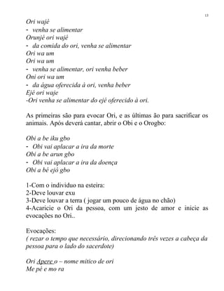 Ori wajé
- venha se alimentar
Orunjé ori wajé
- da comida do ori, venha se alimentar
Ori wa um
Ori wa um
- venha se alimentar, ori venha beber
Oni ori wa um
- da água oferecida à ori, venha beber
Ejé ori waje
-Ori venha se alimentar do ejé oferecido à ori.
As primeiras são para evocar Ori, e as últimas ão para sacrificar os
animais. Após deverá cantar, abrir o Obi e o Orogbo:
Obi a be iku gbo
- Obi vai aplacar a ira da morte
Obi a be arun gbo
- Obi vai aplacar a ira da doença
Obi a bé ejó gbo
1-Com o individuo na esteira:
2-Deve louvar exu
3-Deve louvar a terra ( jogar um pouco de água no chão)
4-Acaricie o Ori da pessoa, com um jesto de amor e inicie as
evocações no Ori..
Evocações:
( rezar o tempo que necessário, direcionando três vezes a cabeça da
pessoa para o lado do sacerdote)
Ori Apere o – nome mitico de ori
Me pé e mo ra
13
 
