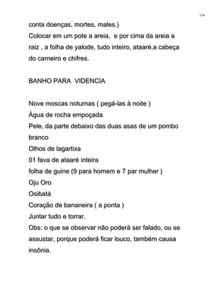 conta doenças, mortes, males.)conta doenças, mortes, males.)
Colocar em um pote a areia, e por cima da areia aColocar em um pote a areia, e por cima da areia a
raiz , a folha de yalode, tudo inteiro, ataaré,a cabeçaraiz , a folha de yalode, tudo inteiro, ataaré,a cabeça
do carneiro e chifres.do carneiro e chifres.
BANHO PARA VIDENCIABANHO PARA VIDENCIA
Nove moscas noturnas ( pegá-las à noite )Nove moscas noturnas ( pegá-las à noite )
Água de rocha empoçadaÁgua de rocha empoçada
Pele, da parte debaixo das duas asas de um pomboPele, da parte debaixo das duas asas de um pombo
brancobranco
Olhos de lagartixaOlhos de lagartixa
01 fava de ataaré inteira01 fava de ataaré inteira
folha de guine (9 para homem e 7 par mulher )folha de guine (9 para homem e 7 par mulher )
Oju OroOju Oro
OsibatáOsibatá
Coração de bananeira ( a ponta )Coração de bananeira ( a ponta )
Juntar tudo e torrar.Juntar tudo e torrar.
Obs: o que se observar não poderá ser falado, ou seObs: o que se observar não poderá ser falado, ou se
assustar, porque poderá ficar louco, também causaassustar, porque poderá ficar louco, também causa
insônia.insônia.
134
 