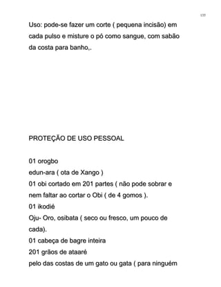 Uso: pode-se fazer um corte ( pequena incisão) emUso: pode-se fazer um corte ( pequena incisão) em
cada pulso e misture o pó como sangue, com sabãocada pulso e misture o pó como sangue, com sabão
da costa para banho,.da costa para banho,.
PROTEÇÃO DE USO PESSOALPROTEÇÃO DE USO PESSOAL
01 orogbo01 orogbo
edun-ara ( ota de Xango )edun-ara ( ota de Xango )
01 obi cortado em 201 partes ( não pode sobrar e01 obi cortado em 201 partes ( não pode sobrar e
nem faltar ao cortar o Obi ( de 4 gomos ).nem faltar ao cortar o Obi ( de 4 gomos ).
01 ikodié01 ikodié
Oju- Oro, osibata ( seco ou fresco, um pouco deOju- Oro, osibata ( seco ou fresco, um pouco de
cada).cada).
01 cabeça de bagre inteira01 cabeça de bagre inteira
201 grãos de ataaré201 grãos de ataaré
pelo das costas de um gato ou gata ( para ninguémpelo das costas de um gato ou gata ( para ninguém
135
 
