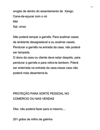 orogbo de dentro do assentamento de Xango.orogbo de dentro do assentamento de Xango.
Cana-de-açucar com o nóCana-de-açucar com o nó
MelMel
Sal, cinzaSal, cinza
Não poderá tampar a garrafa. Para acalmar casasNão poderá tampar a garrafa. Para acalmar casas
de ambiente desagradavel e ou acalmar casais.de ambiente desagradavel e ou acalmar casais.
Pendurar a garrafa na entrada da casa, não poderáPendurar a garrafa na entrada da casa, não poderá
ser tampada.ser tampada.
O dono da casa ou cliente deve estar despido, paraO dono da casa ou cliente deve estar despido, para
pendurar a garrafa e para retira-la tambem. Pderápendurar a garrafa e para retira-la tambem. Pderá
ser enterrada na entrada da casa,nesse caso nãoser enterrada na entrada da casa,nesse caso não
poderá mais desenterra-la.poderá mais desenterra-la.
PROTEÇÃO PARA SORTE PESSOAL NOPROTEÇÃO PARA SORTE PESSOAL NO
COMERCIO OU NAS VENDASCOMERCIO OU NAS VENDAS
Obs: não poderá fazer para si mesmo....Obs: não poderá fazer para si mesmo....
201 grãos de milho de galinha201 grãos de milho de galinha
137
 