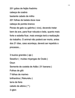 201 grãos de feijão fradinho201 grãos de feijão fradinho
cabeça de coabracabeça de coabra
bastante cabelo de milhobastante cabelo de milho
201 folhas de batata doce roxa201 folhas de batata doce roxa
cabeça de pombo brancocabeça de pombo branco
Penas de galo ou galinha ( vivo), devendo tratarPenas de galo ou galinha ( vivo), devendo tratar
bem da ave, para ficar robusta e bela, quanto maisbem da ave, para ficar robusta e bela, quanto mais
forte e esbelta ficar, mais energia terá a realizaçãoforte e esbelta ficar, mais energia terá a realização
do trabalho. O animal não poderá ser morto, antesdo trabalho. O animal não poderá ser morto, antes
dos 21 dias, caso aconteça, deverá ser repetido odos 21 dias, caso aconteça, deverá ser repetido o
processo...processo...
3 buzios grandes ( aje )3 buzios grandes ( aje )
Sesefun ( muitas miçangas de Oxala )Sesefun ( muitas miçangas de Oxala )
OsunOsun
Semente de costela de Adão ( 01 banana )Semente de costela de Adão ( 01 banana )
Folhas de gilóFolhas de giló
7 folhas de mariwo7 folhas de mariwo
brilhantina ( Rekureku )brilhantina ( Rekureku )
terra de feiraterra de feira
cabelo de albino ( ª )cabelo de albino ( ª )
3 igbin3 igbin
138
 