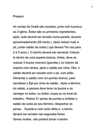 Preparo:Preparo:
As contas de Oxalá são socadas, junte com buzios,eAs contas de Oxalá são socadas, junte com buzios,e
os 3 igbins. Estes são os primeiros ingredientes,os 3 igbins. Estes são os primeiros ingredientes,
após, tudo deverá ser torrado numa panela, duranteapós, tudo deverá ser torrado numa panela, durante
aproximadamente (05 horas ). Após reduzir tudo aaproximadamente (05 horas ). Após reduzir tudo a
pó, juntar sabão da costa ( que deverá Ter uso parapó, juntar sabão da costa ( que deverá Ter uso para
2 à 3 anos ). O banho deverá ser semanal. Colocá-2 à 3 anos ). O banho deverá ser semanal. Colocá-
lo dentro de uma sopeira branca. Antes, deve selo dentro de uma sopeira branca. Antes, deve se
colocar 3 buzios marrons (grandes ) no interior dacolocar 3 buzios marrons (grandes ) no interior da
sopeira com tampa ,após o sabão por cima. Obs: osopeira com tampa ,após o sabão por cima. Obs: o
sabão deverá ser socado com o pó, num pilão.sabão deverá ser socado com o pó, num pilão.
Alimentar o sabão com um pombo branco, paraAlimentar o sabão com um pombo branco, para
sacralizar o Ejé por cima do sabão.. Após o términosacralizar o Ejé por cima do sabão.. Após o término
do sabão, a pessoa deve lavar os buzios e osdo sabão, a pessoa deve lavar os buzios e os
carregar no bolso, ou bolsa, roupa ou no local docarregar no bolso, ou bolsa, roupa ou no local do
trabalho.. Retirar 21 penas do pombo e enfeitar otrabalho.. Retirar 21 penas do pombo e enfeitar o
sabão da costa ao seu término, despachar assabão da costa ao seu término, despachar as
penas.. Guarde-o com certo afeto,e o banhopenas.. Guarde-o com certo afeto,e o banho
deverá ser tomado nas segundas feiras.deverá ser tomado nas segundas feiras.
Sendo mulher, não poderá tomar o banhoSendo mulher, não poderá tomar o banho
139
 