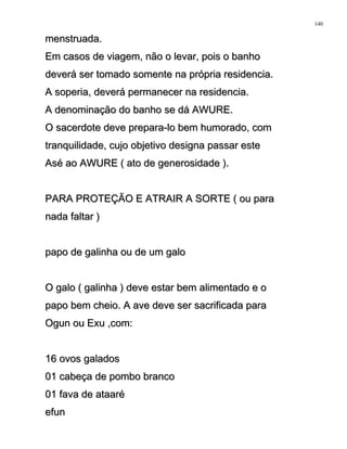menstruada.menstruada.
Em casos de viagem, não o levar, pois o banhoEm casos de viagem, não o levar, pois o banho
deverá ser tomado somente na própria residencia.deverá ser tomado somente na própria residencia.
A soperia, deverá permanecer na residencia.A soperia, deverá permanecer na residencia.
A denominação do banho se dá AWURE.A denominação do banho se dá AWURE.
O sacerdote deve prepara-lo bem humorado, comO sacerdote deve prepara-lo bem humorado, com
tranquilidade, cujo objetivo designa passar estetranquilidade, cujo objetivo designa passar este
Asé ao AWURE ( ato de generosidade ).Asé ao AWURE ( ato de generosidade ).
PARA PROTEÇÃO E ATRAIR A SORTE ( ou paraPARA PROTEÇÃO E ATRAIR A SORTE ( ou para
nada faltar )nada faltar )
papo de galinha ou de um galopapo de galinha ou de um galo
O galo ( galinha ) deve estar bem alimentado e oO galo ( galinha ) deve estar bem alimentado e o
papo bem cheio. A ave deve ser sacrificada parapapo bem cheio. A ave deve ser sacrificada para
Ogun ou Exu ,com:Ogun ou Exu ,com:
16 ovos galados16 ovos galados
01 cabeça de pombo branco01 cabeça de pombo branco
01 fava de ataaré01 fava de ataaré
efunefun
140
 