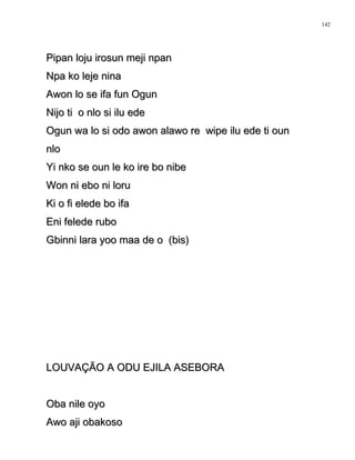 Pipan loju irosun meji npanPipan loju irosun meji npan
Npa ko leje ninaNpa ko leje nina
Awon lo se ifa fun OgunAwon lo se ifa fun Ogun
Nijo ti o nlo si ilu edeNijo ti o nlo si ilu ede
Ogun wa lo si odo awon alawo re wipe ilu ede ti ounOgun wa lo si odo awon alawo re wipe ilu ede ti oun
nlonlo
Yi nko se oun le ko ire bo nibeYi nko se oun le ko ire bo nibe
Won ni ebo ni loruWon ni ebo ni loru
Ki o fi elede bo ifaKi o fi elede bo ifa
Eni felede ruboEni felede rubo
Gbinni lara yoo maa de o (bis)Gbinni lara yoo maa de o (bis)
LOUVAÇÃO A ODU EJILA ASEBORALOUVAÇÃO A ODU EJILA ASEBORA
Oba nile oyoOba nile oyo
Awo aji obakosoAwo aji obakoso
142
 