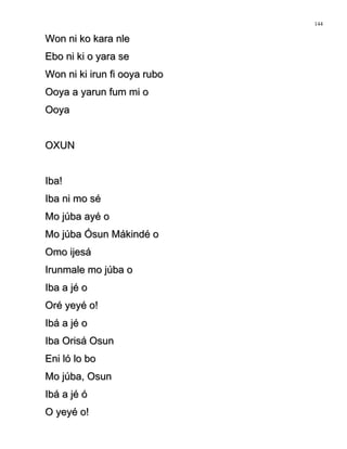 Won ni ko kara nleWon ni ko kara nle
Ebo ni ki o yara seEbo ni ki o yara se
Won ni ki irun fi ooya ruboWon ni ki irun fi ooya rubo
Ooya a yarun fum mi oOoya a yarun fum mi o
OoyaOoya
OXUNOXUN
Iba!Iba!
Iba ni mo séIba ni mo sé
Mo júba ayé oMo júba ayé o
Mo júba Ósun Mákindé oMo júba Ósun Mákindé o
Omo ijesáOmo ijesá
Irunmale mo júba oIrunmale mo júba o
Iba a jé oIba a jé o
Oré yeyé o!Oré yeyé o!
Ibá a jé oIbá a jé o
Iba Orisá OsunIba Orisá Osun
Eni ló lo boEni ló lo bo
Mo júba, OsunMo júba, Osun
Ibá a jé óIbá a jé ó
O yeyé o!O yeyé o!
144
 