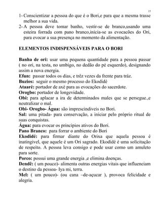1- Conscientizar a pessoa do que é o Bori,e para que a mesma trasse
melhor a sua vida.
2- A pessoa deve tomar banho, vestir-se de branco,usando uma
esteira forrada com pano branco,inicia-se as evocacões do Ori,
para evocar a sua presença no momento da alimentação.
ELEMENTOS INDISPENSÁVEIS PARA O BORI
Banha de ori: usar uma pequena quantidade para a pessoa passar
( no ori, na testa, no umbigo, no dedão do pé esquerdo), designando
assim a nova energia.
Efun: passar todos os dias, e trêz vezes da frente para tráz.
Buzios: seguir o mesmo processo do Ekodidé
Ataaré: portador de axé para as evocações do sacerdote.
Orogbo: portador de longevidade.
Obi: para aplacar a ira de determinados males que se persegue.,e
neutralizar o mal.
Obi- Orogbo- Água: são imprescindiveis no Bori.
Sal: uma pitada- para conservação, a iniciar pelo próprio ritual de
suas conquistas.
Água: para evocar os principios ativos do Bori.
Pano Branco: para forrar o ambiente do Bori
Ekodidé: para firmar diante do Orixa que aquela pessoa é
inatingivel, que aquele é um Ori sagrado. Ekodidé é uma solicitação
de respeito. A pessoa leva consigo e pode usar como um amuleto
para sorte.
Porco: possui uma grande energia ,e elimina doenças.
Dendê: ( um pouco)- alimenta outras energias vitais que influenciam
o destino da pessoa- Iya mi, terra.
Mel: ( um pouco)- (ou cana –de-açucar ), provoca felicidade e
alegria.
15
 