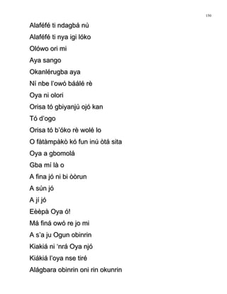 Alaféfé ti ndagbá núAlaféfé ti ndagbá nú
Alaféfé ti nya igi lókoAlaféfé ti nya igi lóko
Olówo ori miOlówo ori mi
Aya sangoAya sango
Okanlérugba ayaOkanlérugba aya
Ní nbe l’owó báálé rèNí nbe l’owó báálé rè
Oya ni oloriOya ni olori
Orisa tó gbiyanjú ojó kanOrisa tó gbiyanjú ojó kan
Tó d’ogoTó d’ogo
Orisa tó b’óko rè wolé loOrisa tó b’óko rè wolé lo
O fàtàmpàkò kó fun inú òtá sitaO fàtàmpàkò kó fun inú òtá sita
Oya a gbomoláOya a gbomolá
Gba mí là oGba mí là o
A fina jó ni bi òòrunA fina jó ni bi òòrun
A sún jóA sún jó
A jí jóA jí jó
Eèèpà Oya ó!Eèèpà Oya ó!
Má finá owó re jo miMá finá owó re jo mi
A s’a ju Ogun obinrinA s’a ju Ogun obinrin
Kiakiá ni ‘nrá Oya njóKiakiá ni ‘nrá Oya njó
Kiákiá l’oya nse tiréKiákiá l’oya nse tiré
Alágbara obinrin oni rin okunrinAlágbara obinrin oni rin okunrin
150
 