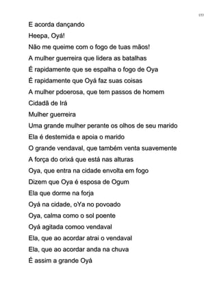 E acorda dançandoE acorda dançando
Heepa, Oyá!Heepa, Oyá!
Não me queime com o fogo de tuas mãos!Não me queime com o fogo de tuas mãos!
A mulher guerreira que lidera as batalhasA mulher guerreira que lidera as batalhas
É rapidamente que se espalha o fogo de OyaÉ rapidamente que se espalha o fogo de Oya
É rapidamente que Oyá faz suas coisasÉ rapidamente que Oyá faz suas coisas
A mulher pdoerosa, que tem passos de homemA mulher pdoerosa, que tem passos de homem
Cidadã de IráCidadã de Irá
Mulher guerreiraMulher guerreira
Uma grande mulher perante os olhos de seu maridoUma grande mulher perante os olhos de seu marido
Ela é destemida e apoia o maridoEla é destemida e apoia o marido
O grande vendaval, que também venta suavementeO grande vendaval, que também venta suavemente
A força do orixá que está nas alturasA força do orixá que está nas alturas
Oya, que entra na cidade envolta em fogoOya, que entra na cidade envolta em fogo
Dizem que Oya é esposa de OgumDizem que Oya é esposa de Ogum
Ela que dorme na forjaEla que dorme na forja
Oyá na cidade, oYa no povoadoOyá na cidade, oYa no povoado
Oya, calma como o sol poenteOya, calma como o sol poente
Oyá agitada comoo vendavalOyá agitada comoo vendaval
Ela, que ao acordar atrai o vendavalEla, que ao acordar atrai o vendaval
Ela, que ao acordar anda na chuvaEla, que ao acordar anda na chuva
É assim a grande OyáÉ assim a grande Oyá
153
 
